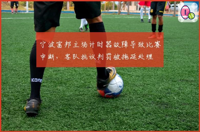宁波富邦主场计时器故障导致比赛中断，客队抗议判罚被拖延处理