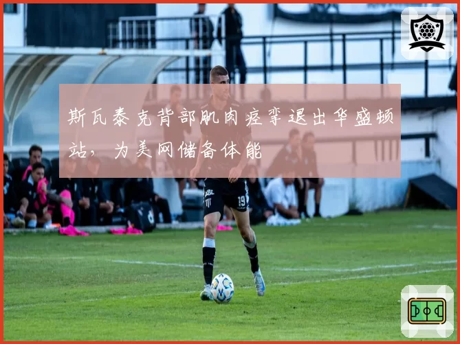 斯瓦泰克背部肌肉痉挛退出华盛顿站，为美网储备体能