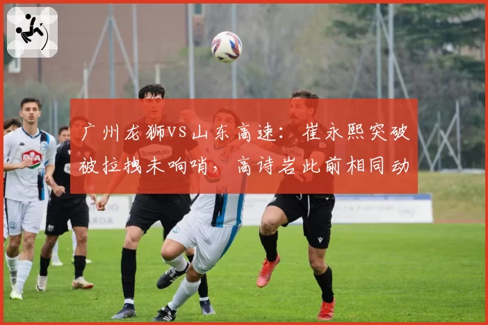 广州龙狮vs山东高速：崔永熙突破被拉拽未响哨，高诗岩此前相同动作却领违体犯规