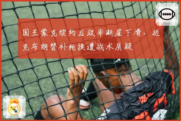 国王蒙克续约后效率断崖下滑，迈克布朗替补轮换遭战术质疑
