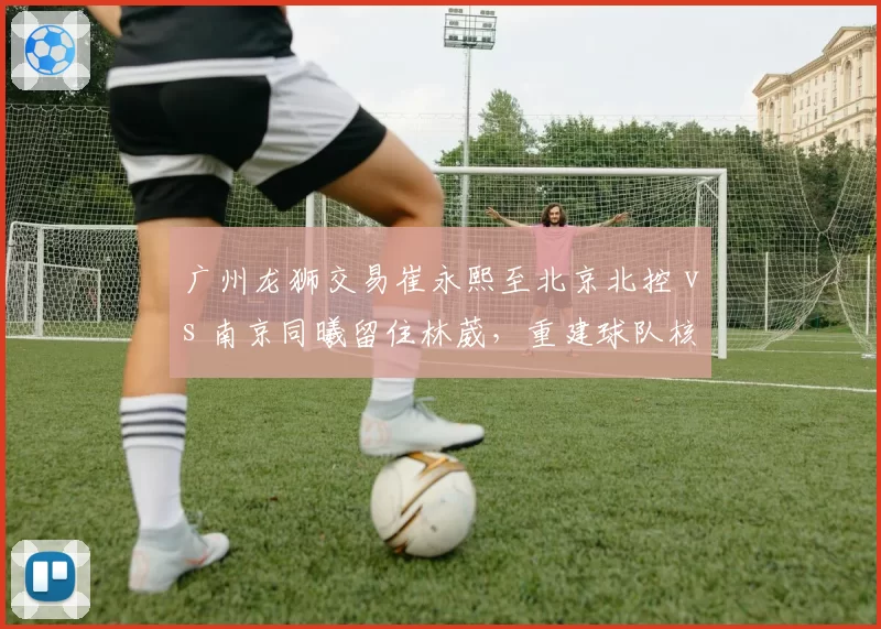 广州龙狮交易崔永熙至北京北控 vs 南京同曦留住林葳，重建球队核心策略对比