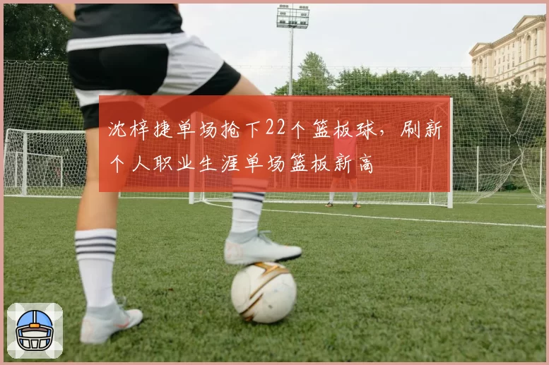 沈梓捷单场抢下22个篮板球,刷新个人职业生涯单场篮板新高