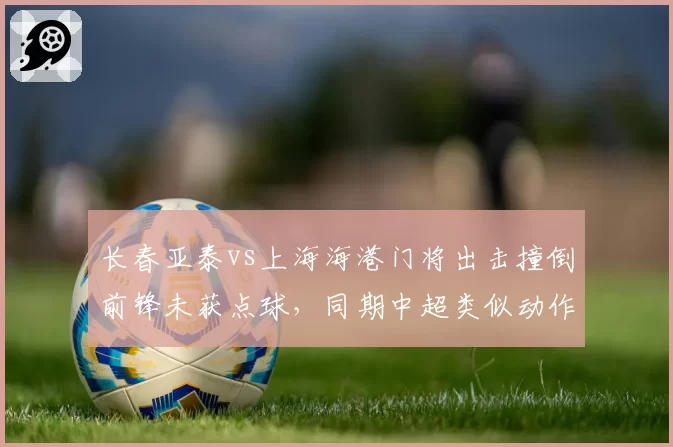 长春亚泰vs上海海港门将出击撞倒前锋未获点球,同期中超类似动作判罚统计显示仅30%被吹罚