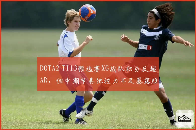DOTA2 TI13预选赛XG战队积分反超AR，但中期节奏把控力不足暴露短板
