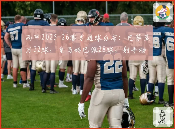 西甲2025-26赛季进球分布：巴萨莱万32球，皇马姆巴佩28球，射手榜竞争激烈