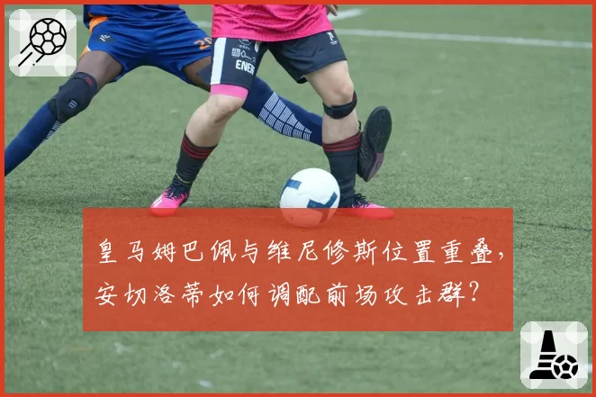 皇马姆巴佩与维尼修斯位置重叠，安切洛蒂如何调配前场攻击群？