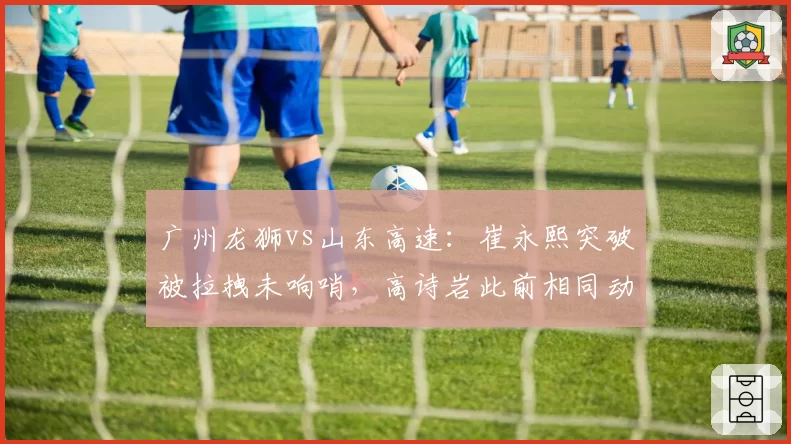 广州龙狮vs山东高速：崔永熙突破被拉拽未响哨，高诗岩此前相同动作却领违体犯规