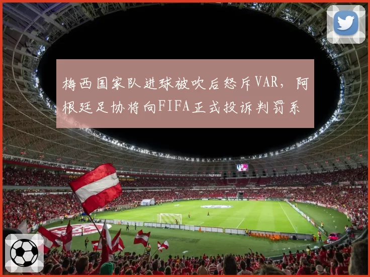 梅西国家队进球被吹后怒斥VAR，阿根廷足协将向FIFA正式投诉判罚系统故障__br_