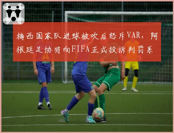 梅西国家队进球被吹后怒斥VAR，阿根廷足协将向FIFA正式投诉判罚系统故障__br_