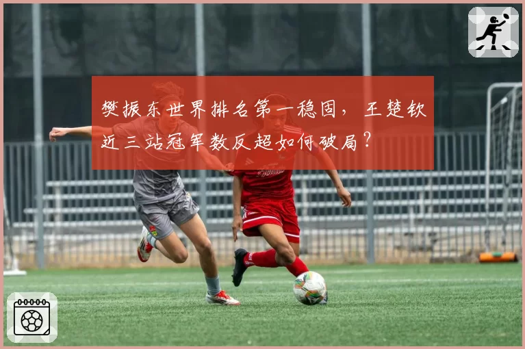 樊振东世界排名第一稳固，王楚钦近三站冠军数反超如何破局？