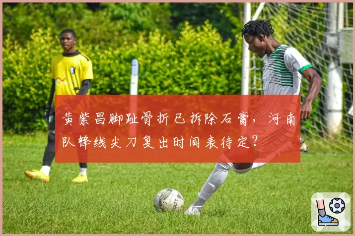 黄紫昌脚趾骨折已拆除石膏，河南队锋线尖刀复出时间表待定？