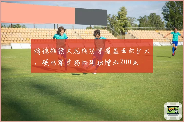 梅德维德夫底线防守覆盖面积扩大，硬地赛季场均跑动增加200米