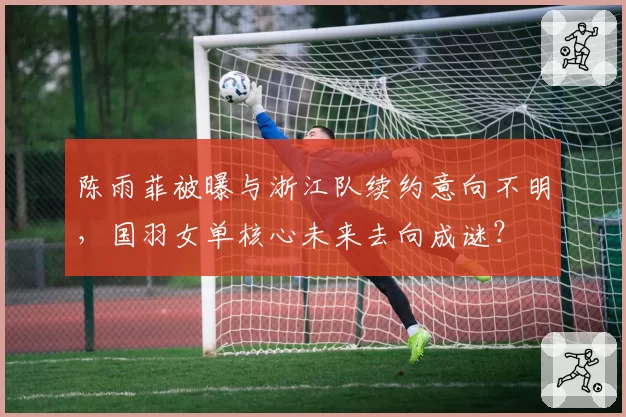 陈雨菲被曝与浙江队续约意向不明，国羽女单核心未来去向成谜？