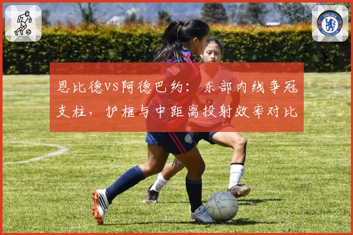恩比德vs阿德巴约:东部内线争冠支柱,护框与中距离投射效率对比