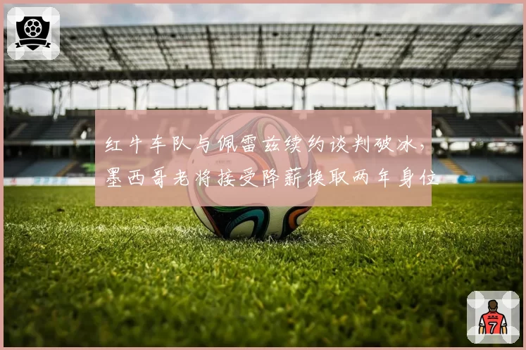 红牛车队与佩雷兹续约谈判破冰，墨西哥老将接受降薪换取两年身位