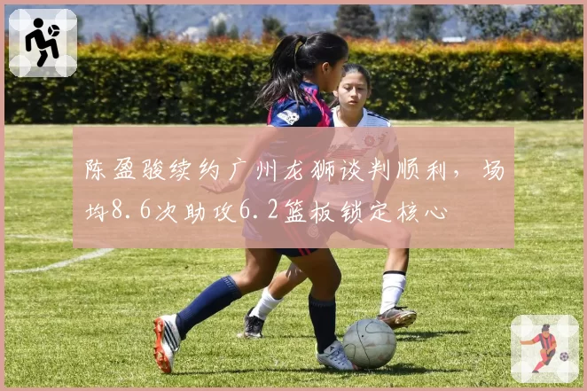陈盈骏续约广州龙狮谈判顺利，场均8.6次助攻6.2篮板锁定核心