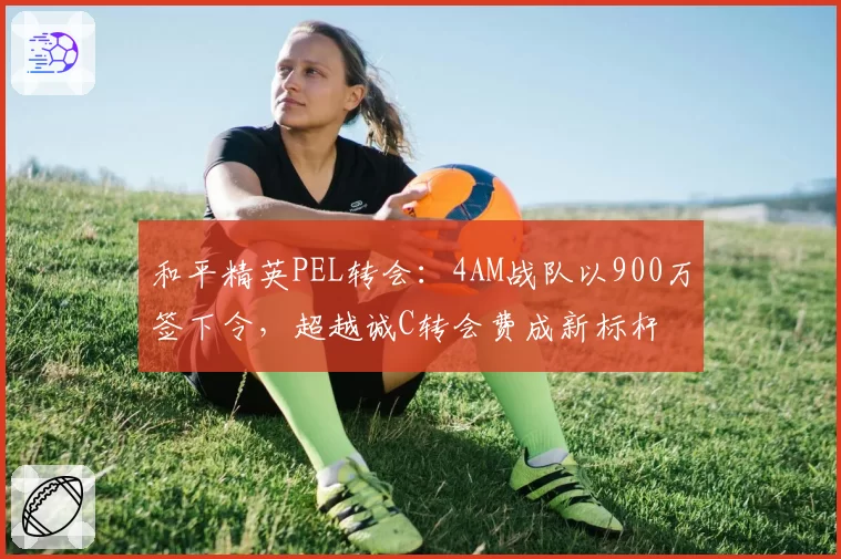 和平精英PEL转会：4AM战队以900万签下令，超越诚C转会费成新标杆