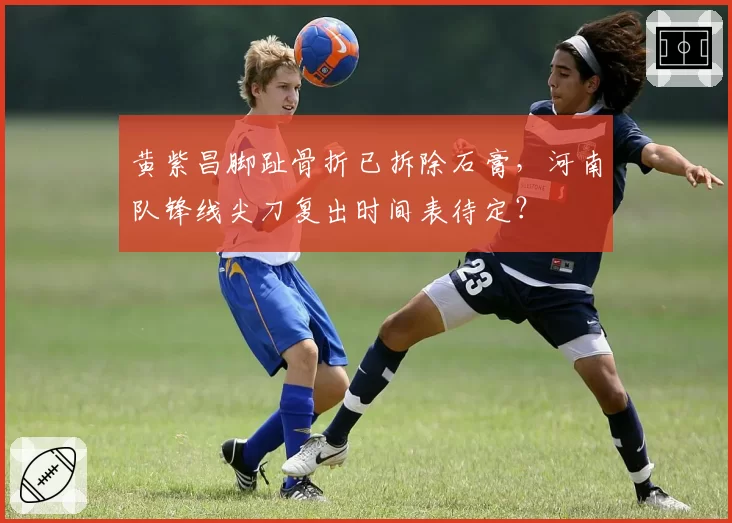 黄紫昌脚趾骨折已拆除石膏，河南队锋线尖刀复出时间表待定？