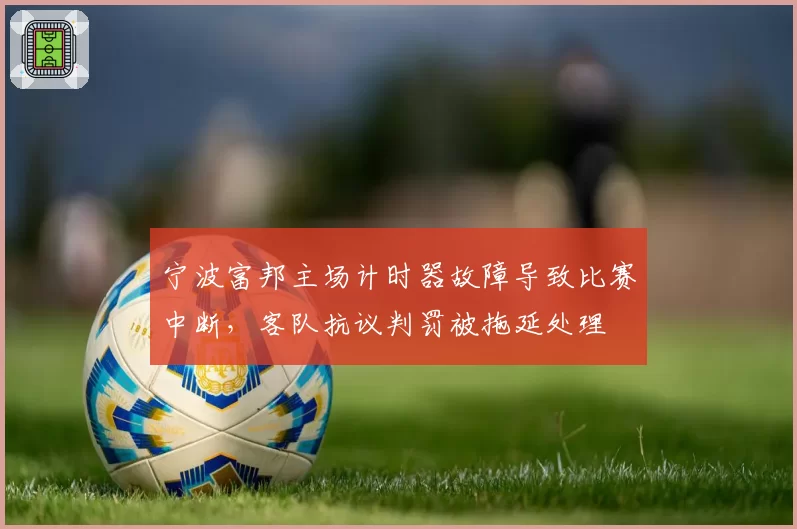 宁波富邦主场计时器故障导致比赛中断，客队抗议判罚被拖延处理