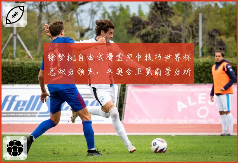 徐梦桃自由式滑雪空中技巧世界杯总积分领先，冬奥会卫冕前景分析