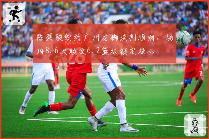 陈盈骏续约广州龙狮谈判顺利，场均8.6次助攻6.2篮板锁定核心