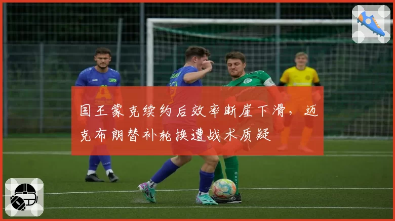 国王蒙克续约后效率断崖下滑，迈克布朗替补轮换遭战术质疑