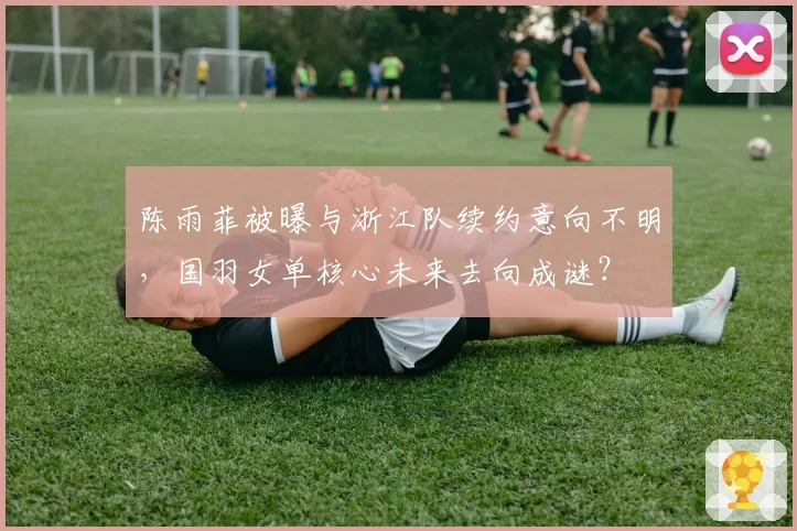 陈雨菲被曝与浙江队续约意向不明，国羽女单核心未来去向成谜？