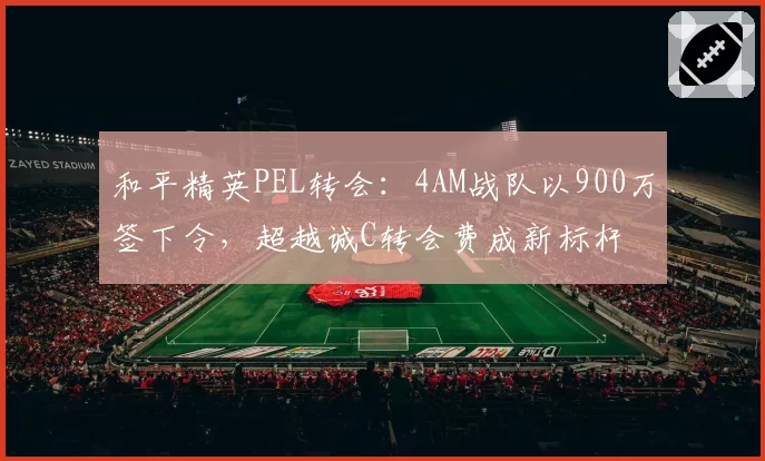 和平精英PEL转会：4AM战队以900万签下令，超越诚C转会费成新标杆