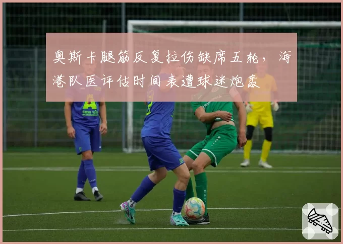 奥斯卡腿筋反复拉伤缺席五轮，海港队医评估时间表遭球迷炮轰