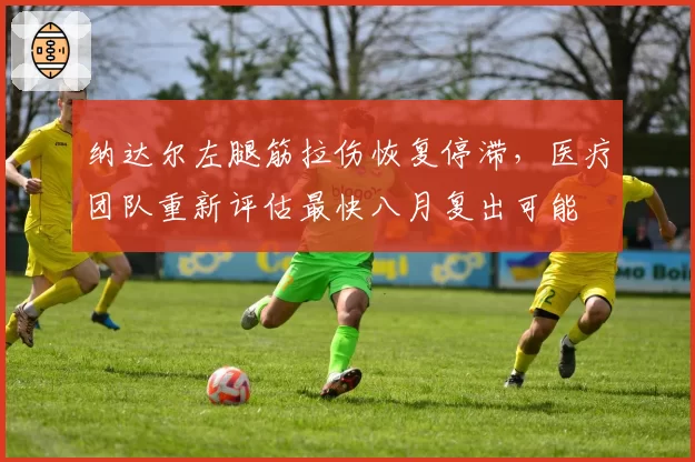 纳达尔左腿筋拉伤恢复停滞，医疗团队重新评估最快八月复出可能