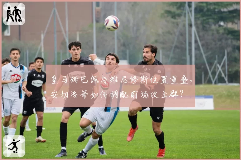 皇马姆巴佩与维尼修斯位置重叠，安切洛蒂如何调配前场攻击群？
