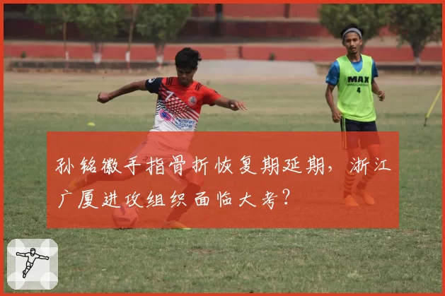 孙铭徽手指骨折恢复期延期，浙江广厦进攻组织面临大考？