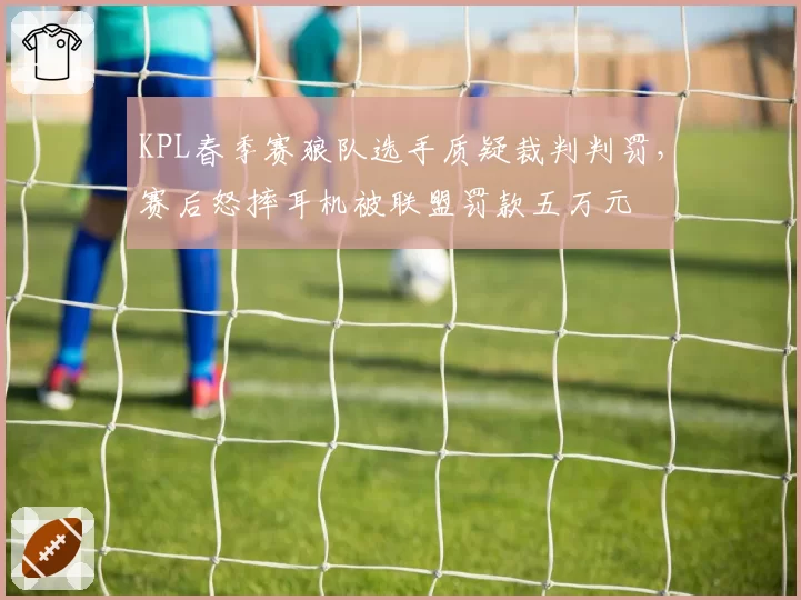 KPL春季赛狼队选手质疑裁判判罚，赛后怒摔耳机被联盟罚款五万元