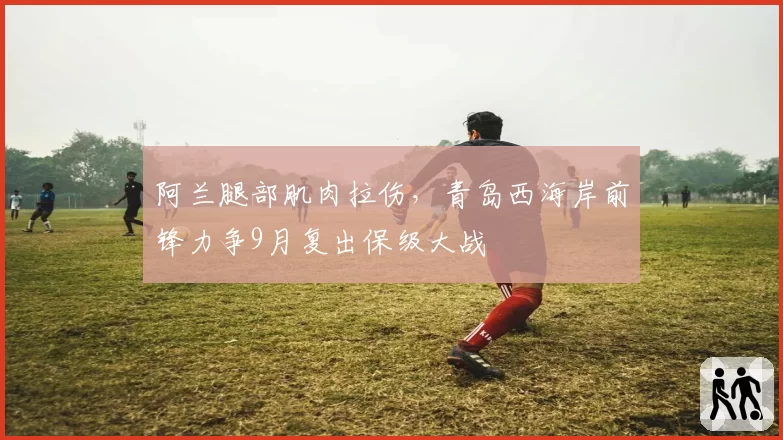 阿兰腿部肌肉拉伤，青岛西海岸前锋力争9月复出保级大战