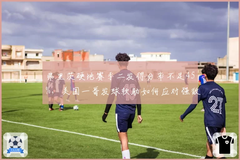 弗里茨硬地赛季二发得分率不足45%，美国一哥发球软肋如何应对强敌__br_
