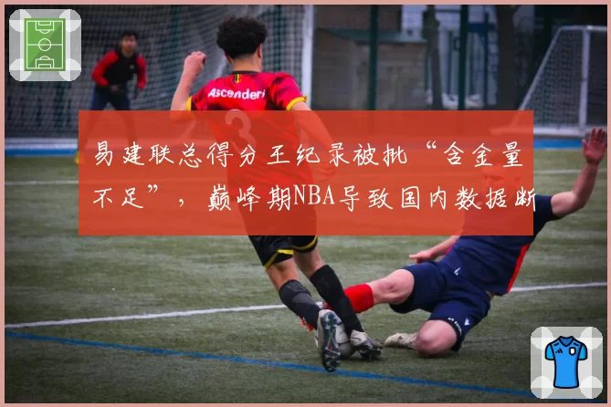 易建联总得分王纪录被批“含金量不足”，巅峰期NBA导致国内数据断层