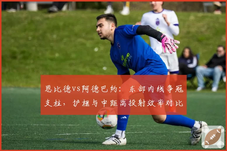 恩比德vs阿德巴约:东部内线争冠支柱,护框与中距离投射效率对比