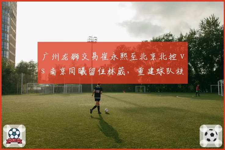 广州龙狮交易崔永熙至北京北控 vs 南京同曦留住林葳,重建球队核心策略对比