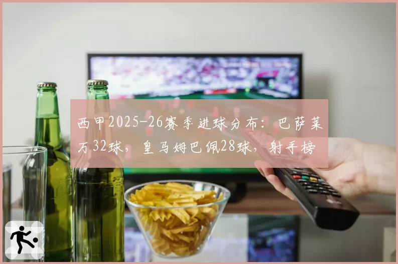 西甲2025-26赛季进球分布：巴萨莱万32球，皇马姆巴佩28球，射手榜竞争激烈