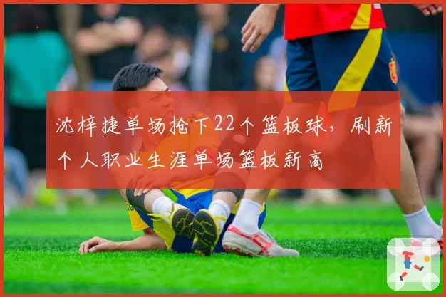 沈梓捷单场抢下22个篮板球,刷新个人职业生涯单场篮板新高