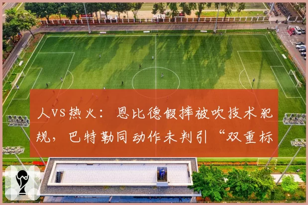 人vs热火：恩比德假摔被吹技术犯规，巴特勒同动作未判引“双重标准”争执