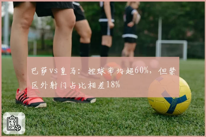 巴萨vs皇马：控球率均超60%，但禁区外射门占比相差18%