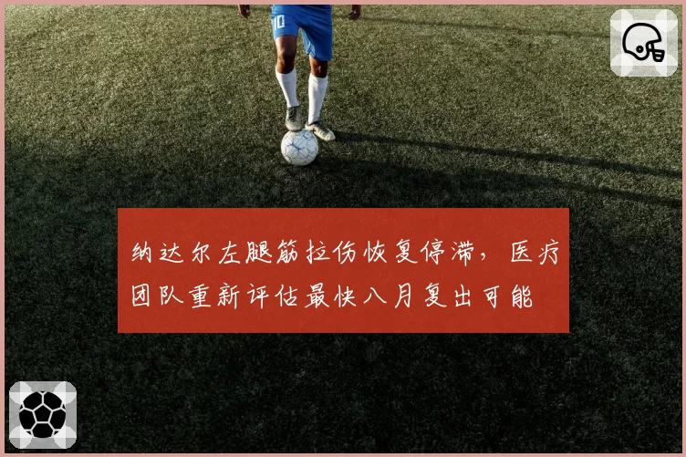 纳达尔左腿筋拉伤恢复停滞,医疗团队重新评估最快八月复出可能