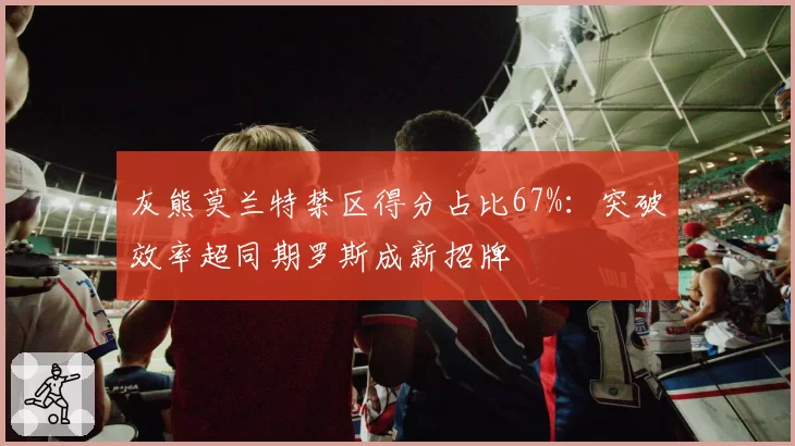 灰熊莫兰特禁区得分占比67%：突破效率超同期罗斯成新招牌