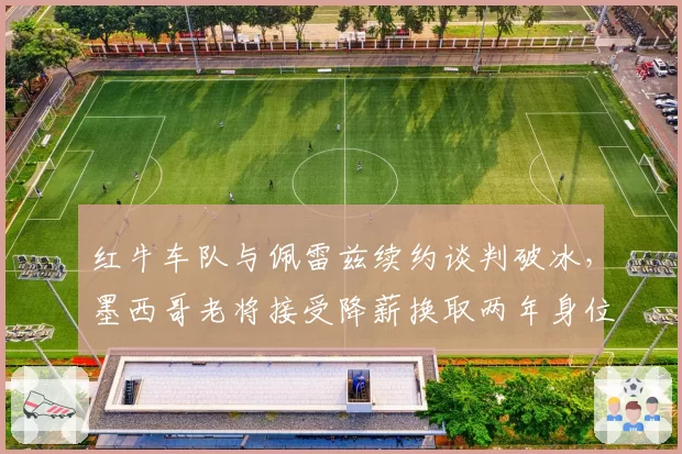 红牛车队与佩雷兹续约谈判破冰，墨西哥老将接受降薪换取两年身位